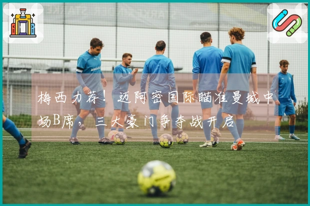 梅西力荐！迈阿密国际瞄准曼城中场B席，三大豪门争夺战开启