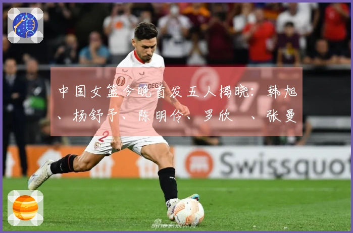 中国女篮今晚首发五人揭晓：韩旭、杨舒予、陈明伶、罗欣棫、张曼曼