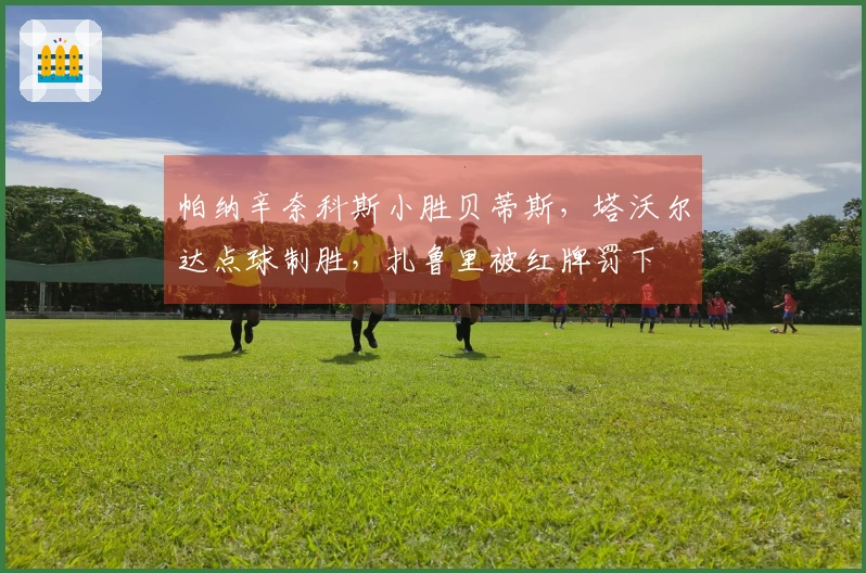 帕纳辛奈科斯小胜贝蒂斯，塔沃尔达点球制胜，扎鲁里被红牌罚下