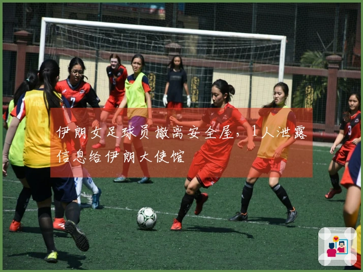 伊朗女足球员撤离安全屋，1人泄露信息给伊朗大使馆