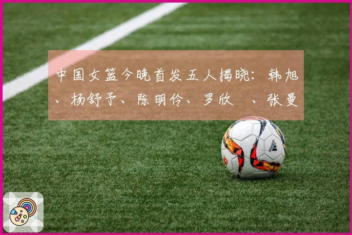 中国女篮今晚首发五人揭晓：韩旭、杨舒予、陈明伶、罗欣棫、张曼曼