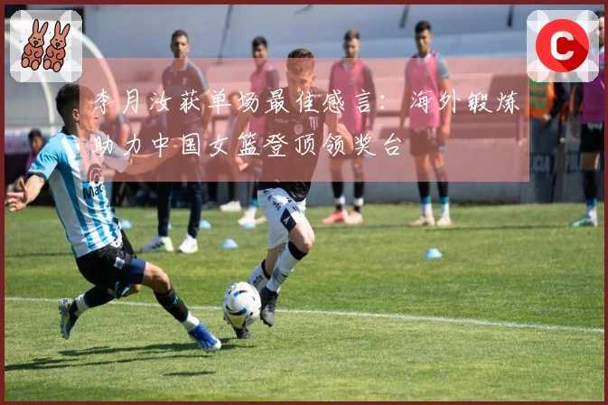 李月汝获单场最佳感言：海外锻炼助力中国女篮登顶领奖台